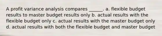 A profit variance analysis compares ______. a. flexible budget results to master budget results only b. actual results with the flexible budget only c. actual results with the master budget only d. actual results with both the flexible budget and master budget