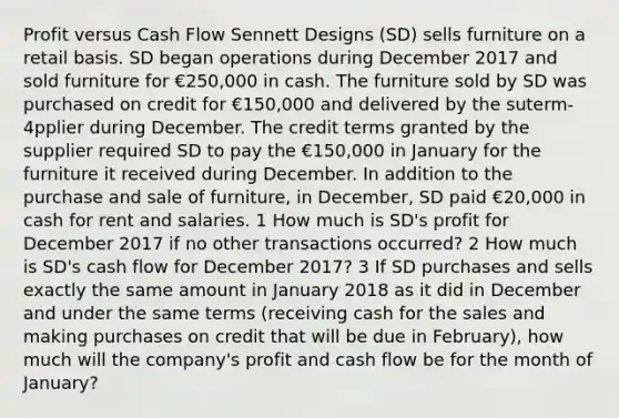 Profit versus Cash Flow Sennett Designs (SD) sells furniture on a retail basis. SD began operations during December 2017 and sold furniture for €250,000 in cash. The furniture sold by SD was purchased on credit for €150,000 and delivered by the suterm-4pplier during December. The credit terms granted by the supplier required SD to pay the €150,000 in January for the furniture it received during December. In addition to the purchase and sale of furniture, in December, SD paid €20,000 in cash for rent and salaries. 1 How much is SD's profit for December 2017 if no other transactions occurred? 2 How much is SD's cash flow for December 2017? 3 If SD purchases and sells exactly the same amount in January 2018 as it did in December and under the same terms (receiving cash for the sales and making purchases on credit that will be due in February), how much will the company's profit and cash flow be for the month of January?