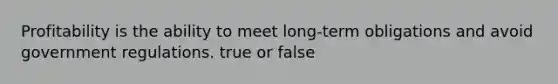 Profitability is the ability to meet long-term obligations and avoid government regulations. true or false