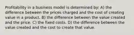 Profitability in a business model is determined by: A) the difference between the prices charged and the cost of creating value in a product. B) the difference between the value created and the price. C) the fixed costs. D) the difference between the value created and the cost to create that value.