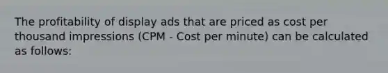 The profitability of display ads that are priced as cost per thousand impressions (CPM - Cost per minute) can be calculated as follows: