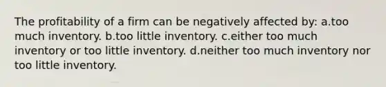 The profitability of a firm can be negatively affected by: a.too much inventory. b.too little inventory. c.either too much inventory or too little inventory. d.neither too much inventory nor too little inventory.