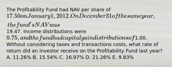 The Profitability Fund had NAV per share of 17.50 on January 1, 2012. On December 31 of the same year, the fund's NAV was19.47. Income distributions were 0.75, and the fund had capital gain distributions of1.00. Without considering taxes and transactions costs, what rate of return did an investor receive on the Profitability Fund last year? A. 11.26% B. 15.54% C. 16.97% D. 21.26% E. 9.83%