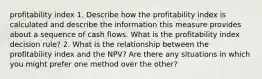 profitability index 1. Describe how the profitability index is calculated and describe the information this measure provides about a sequence of cash flows. What is the profitability index decision rule? 2. What is the relationship between the profitability index and the NPV? Are there any situations in which you might prefer one method over the other?