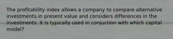 The profitability index allows a company to compare alternative investments in present value and considers differences in the investments. It is typically used in conjuction with which capital​ model?