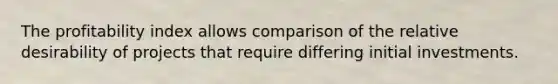 The profitability index allows comparison of the relative desirability of projects that require differing initial investments.