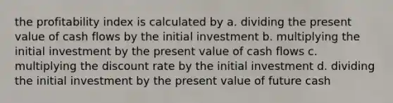 the profitability index is calculated by a. dividing the present value of cash flows by the initial investment b. multiplying the initial investment by the present value of cash flows c. multiplying the discount rate by the initial investment d. dividing the initial investment by the present value of future cash