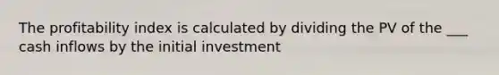 The profitability index is calculated by dividing the PV of the ___ cash inflows by the initial investment