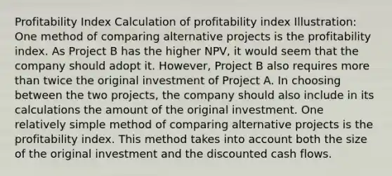 Profitability Index Calculation of profitability index Illustration: One method of comparing alternative projects is the profitability index. As Project B has the higher NPV, it would seem that the company should adopt it. However, Project B also requires more than twice the original investment of Project A. In choosing between the two projects, the company should also include in its calculations the amount of the original investment. One relatively simple method of comparing alternative projects is the profitability index. This method takes into account both the size of the original investment and the discounted cash flows.