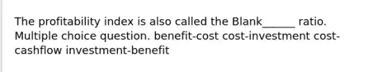 The profitability index is also called the Blank______ ratio. Multiple choice question. benefit-cost cost-investment cost-cashflow investment-benefit