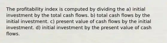 The profitability index is computed by dividing the a) initial investment by the total cash flows. b) total cash flows by the initial investment. c) present value of cash flows by the initial investment. d) initial investment by the present value of cash flows.