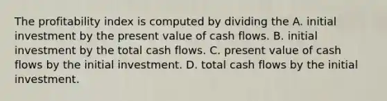 The profitability index is computed by dividing the A. initial investment by the present value of cash flows. B. initial investment by the total cash flows. C. present value of cash flows by the initial investment. D. total cash flows by the initial investment.