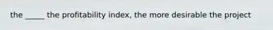 the _____ the profitability index, the more desirable the project