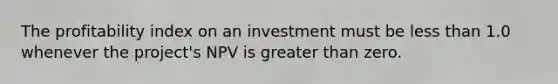 The profitability index on an investment must be less than 1.0 whenever the project's NPV is greater than zero.