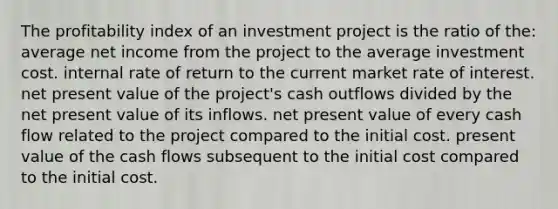 The profitability index of an investment project is the ratio of the: average net income from the project to the average investment cost. internal rate of return to the current market rate of interest. net present value of the project's cash outflows divided by the net present value of its inflows. net present value of every cash flow related to the project compared to the initial cost. present value of the cash flows subsequent to the initial cost compared to the initial cost.