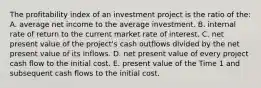 The profitability index of an investment project is the ratio of the: A. average net income to the average investment. B. internal rate of return to the current market rate of interest. C. net present value of the project's cash outflows divided by the net present value of its inflows. D. net present value of every project cash flow to the initial cost. E. present value of the Time 1 and subsequent cash flows to the initial cost.