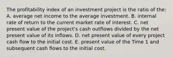 The profitability index of an investment project is the ratio of the: A. average net income to the average investment. B. internal rate of return to the current market rate of interest. C. net present value of the project's cash outflows divided by the net present value of its inflows. D. net present value of every project cash flow to the initial cost. E. present value of the Time 1 and subsequent cash flows to the initial cost.