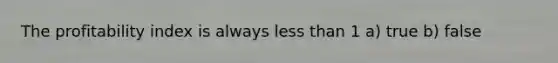 The profitability index is always less than 1 a) true b) false