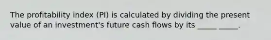 The profitability index (PI) is calculated by dividing the present value of an investment's future cash flows by its _____ _____.