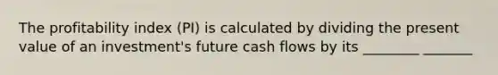 The profitability index (PI) is calculated by dividing the present value of an investment's future cash flows by its ________ _______