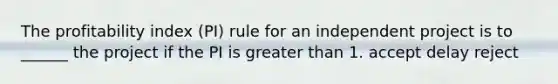 The profitability index (PI) rule for an independent project is to ______ the project if the PI is greater than 1. accept delay reject