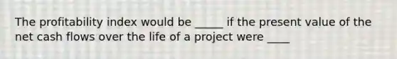 The profitability index would be _____ if the present value of the net cash flows over the life of a project were ____