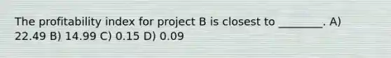 The profitability index for project B is closest to ________. A) 22.49 B) 14.99 C) 0.15 D) 0.09