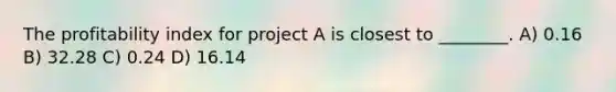 The profitability index for project A is closest to ________. A) 0.16 B) 32.28 C) 0.24 D) 16.14