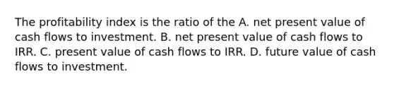 The profitability index is the ratio of the A. net present value of cash flows to investment. B. net present value of cash flows to IRR. C. present value of cash flows to IRR. D. future value of cash flows to investment.