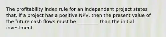 The profitability index rule for an independent project states that, if a project has a positive NPV, then the present value of the future cash flows must be _________ than the initial investment.