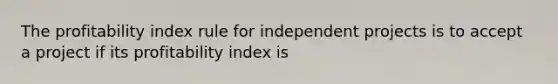 The profitability index rule for independent projects is to accept a project if its profitability index is