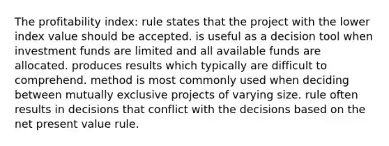 The profitability index: rule states that the project with the lower index value should be accepted. is useful as a decision tool when investment funds are limited and all available funds are allocated. produces results which typically are difficult to comprehend. method is most commonly used when deciding between mutually exclusive projects of varying size. rule often results in decisions that conflict with the decisions based on the net present value rule.