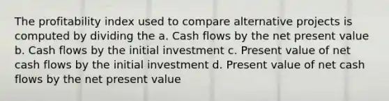 The profitability index used to compare alternative projects is computed by dividing the a. Cash flows by the net present value b. Cash flows by the initial investment c. Present value of net cash flows by the initial investment d. Present value of net cash flows by the net present value