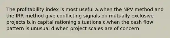 The profitability index is most useful a.when the NPV method and the IRR method give conflicting signals on mutually exclusive projects b.in capital rationing situations c.when the cash flow pattern is unusual d.when project scales are of concern