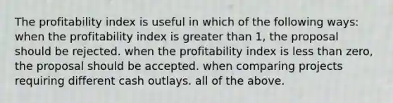 The profitability index is useful in which of the following ways: when the profitability index is greater than 1, the proposal should be rejected. when the profitability index is less than zero, the proposal should be accepted. when comparing projects requiring different cash outlays. all of the above.