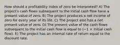 How should a profitability index of zero be interpreted? A) The project's cash flows subsequent to the initial cash flow have a present value of zero. B) The project produces a net income of zero for every year of its life. C) The project also has a net present value of zero. D) The present value of the cash flows subsequent to the initial cash flow is equal to (−1 × Initial cash flow). E) The project has an internal rate of return equal to the discount rate.