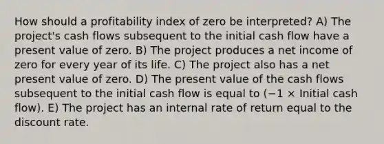 How should a profitability index of zero be interpreted? A) The project's cash flows subsequent to the initial cash flow have a present value of zero. B) The project produces a net income of zero for every year of its life. C) The project also has a net present value of zero. D) The present value of the cash flows subsequent to the initial cash flow is equal to (−1 × Initial cash flow). E) The project has an internal rate of return equal to the discount rate.