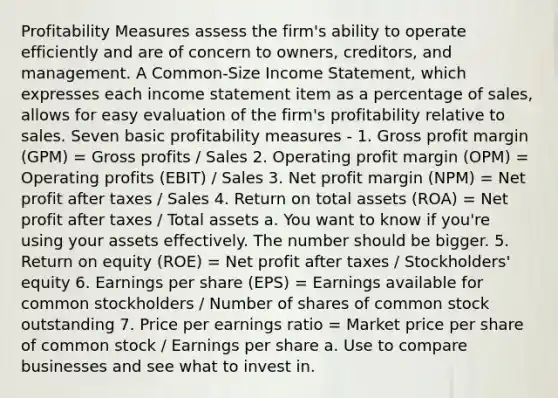 Profitability Measures assess the firm's ability to operate efficiently and are of concern to owners, creditors, and management. A Common-Size Income Statement, which expresses each income statement item as a percentage of sales, allows for easy evaluation of the firm's profitability relative to sales. Seven basic profitability measures - 1. Gross profit margin (GPM) = Gross profits / Sales 2. Operating profit margin (OPM) = Operating profits (EBIT) / Sales 3. Net profit margin (NPM) = Net profit after taxes / Sales 4. Return on total assets (ROA) = Net profit after taxes / Total assets a. You want to know if you're using your assets effectively. The number should be bigger. 5. Return on equity (ROE) = Net profit after taxes / Stockholders' equity 6. Earnings per share (EPS) = Earnings available for common stockholders / Number of shares of common stock outstanding 7. Price per earnings ratio = Market price per share of common stock / Earnings per share a. Use to compare businesses and see what to invest in.