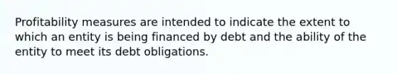 Profitability measures are intended to indicate the extent to which an entity is being financed by debt and the ability of the entity to meet its debt obligations.