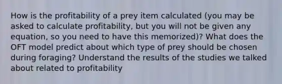 How is the profitability of a prey item calculated (you may be asked to calculate profitability, but you will not be given any equation, so you need to have this memorized)? What does the OFT model predict about which type of prey should be chosen during foraging? Understand the results of the studies we talked about related to profitability