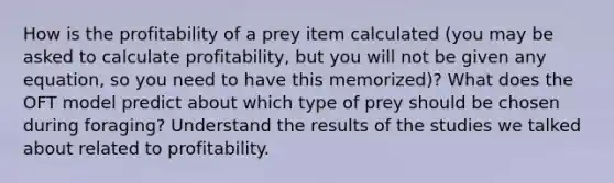 How is the profitability of a prey item calculated (you may be asked to calculate profitability, but you will not be given any equation, so you need to have this memorized)? What does the OFT model predict about which type of prey should be chosen during foraging? Understand the results of the studies we talked about related to profitability.