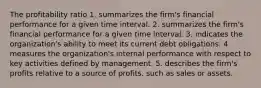 The profitability ratio 1. summarizes the firm's financial performance for a given time interval. 2. summarizes the firm's financial performance for a given time interval. 3. indicates the organization's ability to meet its current debt obligations. 4 measures the organization's internal performance with respect to key activities defined by management. 5. describes the firm's profits relative to a source of profits, such as sales or assets.