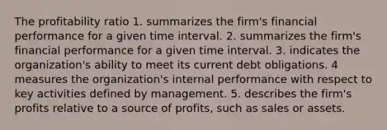 The profitability ratio 1. summarizes the firm's financial performance for a given time interval. 2. summarizes the firm's financial performance for a given time interval. 3. indicates the organization's ability to meet its current debt obligations. 4 measures the organization's internal performance with respect to key activities defined by management. 5. describes the firm's profits relative to a source of profits, such as sales or assets.