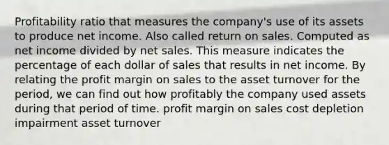 Profitability ratio that measures the company's use of its assets to produce net income. Also called return on sales. Computed as net income divided by net sales. This measure indicates the percentage of each dollar of sales that results in net income. By relating the profit margin on sales to the asset turnover for the period, we can find out how profitably the company used assets during that period of time. profit margin on sales cost depletion impairment asset turnover