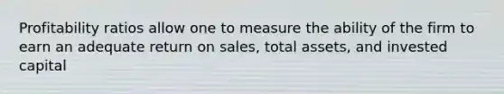 Profitability ratios allow one to measure the ability of the firm to earn an adequate return on sales, total assets, and invested capital