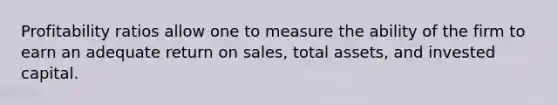 Profitability ratios allow one to measure the ability of the firm to earn an adequate return on sales, total assets, and invested capital.