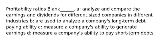 Profitability ratios Blank______. a: analyze and compare the earnings and dividends for different sized companies in different industries b: are used to analyze a company's long-term debt paying ability c: measure a company's ability to generate earnings d: measure a company's ability to pay short-term debts