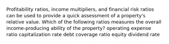 Profitability ratios, income multipliers, and financial risk ratios can be used to provide a quick assessment of a property's relative value. Which of the following ratios measures the overall income-producing ability of the property? operating expense ratio capitalization rate debt coverage ratio equity dividend rate