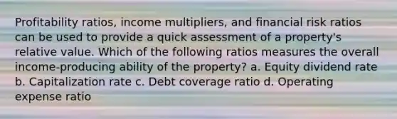 Profitability ratios, income multipliers, and financial risk ratios can be used to provide a quick assessment of a property's relative value. Which of the following ratios measures the overall income-producing ability of the property? a. Equity dividend rate b. Capitalization rate c. Debt coverage ratio d. Operating expense ratio