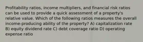 Profitability ratios, income multipliers, and financial risk ratios can be used to provide a quick assessment of a property's relative value. Which of the following ratios measures the overall income-producing ability of the property? A) capitalization rate B) equity dividend rate C) debt coverage ratio D) operating expense ratio